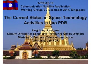 APRSAF-18
           Communication Satellite Application
           Working Group, 6-7 December 2011, Singapore

The Current Status of Space Technology
         Activities i L
         A ti iti in Lao PDR
                  Singthong Khamone
 Deputy Director of Space and Terrestrial Affairs Division
        Ministry of Post and Telecommunication
                   Vientiane, Lao PDR
 