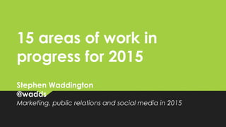 15 areas of work in
progress for 2015
Stephen Waddington
@wadds
Marketing, public relations and social media in 2015
 
