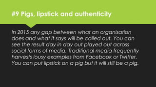 #9 Pigs, lipstick and authenticity
In 2015 any gap between what an organisation
does and what it says will be called out. You can
see the result day in day out played out across
social forms of media. Traditional media frequently
harvests lousy examples from Facebook or Twitter.
You can put lipstick on a pig but it will still be a pig.
 