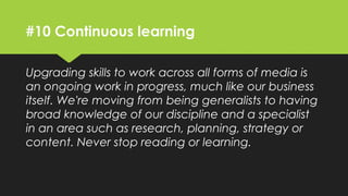 #10 Continuous learning
Upgrading skills to work across all forms of media is
an ongoing work in progress, much like our business
itself. We're moving from being generalists to having
broad knowledge of our discipline and a specialist in
an area such as research, planning, strategy or
content. Never stop reading or learning.
 