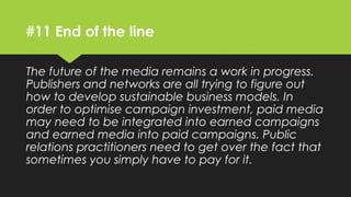 #11 End of the line
The future of the media remains a work in progress.
Publishers and networks are all trying to figure out
how to develop sustainable business models. In
order to optimise campaign investment, paid media
may need to be integrated into earned campaigns
and earned media into paid campaigns. Public
relations practitioners need to get over the fact that
sometimes you simply have to pay for it.
 
