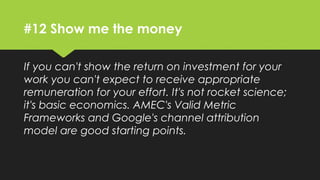 #12 Show me the money
If you can't show the return on investment for your
work you can't expect to receive appropriate
remuneration for your effort. It's not rocket science;
it's basic economics. AMEC's Valid Metric
Frameworks and Google's channel attribution model
are good starting points.
 
