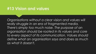#13 Vision and values
Organisations without a clear vision and values will
really struggle in an era of fragmented media.
There's simply too much noise. The purpose of an
organisation should be rooted in its values and core
to every aspect of its communication. Values should
define what an organisation says and does as much
as what it doesn't.
 