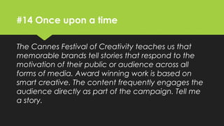 #14 Once upon a time
The Cannes Festival of Creativity teaches us that
memorable brands tell stories that respond to the
motivation of their public or audience across all
forms of media. Award winning work is based on
smart creative. The content frequently engages the
audience directly as part of the campaign. Tell me
a story.
 