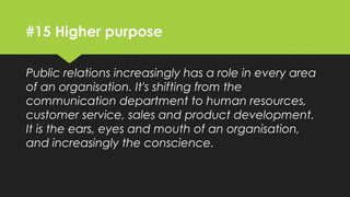 #15 Higher purpose
Public relations increasingly has a role in every area
of an organisation. It's shifting from the
communication department to human resources,
customer service, sales and product development. It
is the ears, eyes and mouth of an organisation, and
increasingly the conscience.
 