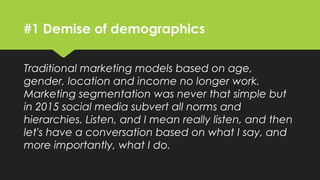 #1 Demise of demographics
Traditional marketing models based on age,
gender, location and income no longer work.
Marketing segmentation was never that simple but
in 2015 social media subvert all norms and
hierarchies. Listen, and I mean really listen, and then
let's have a conversation based on what I say, and
more importantly, what I do.
 