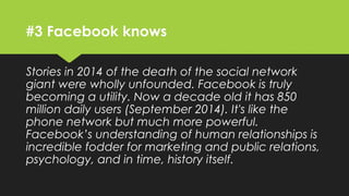 #3 Facebook knows
Stories in 2014 of the death of the social network
giant were wholly unfounded. Facebook is truly
becoming a utility. Now a decade old it has 850
million daily users (September 2014). It's like the
phone network but much more powerful.
Facebook’s understanding of human relationships is
incredible fodder for marketing and public relations,
psychology, and in time, history itself.
 