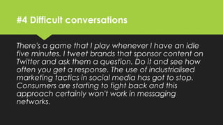 #4 Difficult conversations
There's a game that I play whenever I have an idle
five minutes. I tweet brands that sponsor content on
Twitter and ask them a question. Do it and see how
often you get a response. The use of industrialised
marketing tactics in social media has got to stop.
Consumers are starting to fight back and this
approach certainly won't work in messaging
networks.
 