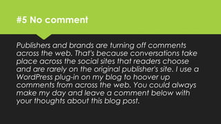 #5 No comment
Publishers and brands are turning off comments
across the web. That's because conversations take
place across the social sites that readers choose
and are rarely on the original publisher's site. I use a
WordPress plug-in on my blog to hoover up
comments from across the web. You could always
make my day and leave a comment below with
your thoughts about this blog post.
 