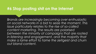 #6 Stop posting shit on the Internet
Brands are increasingly becoming over enthusiastic
on social networks in a bid to seize the moment. This
issue particularly relates to the rise of so-called
content marketing. The results are polarised
between the minority of campaigns that are rooted
in listening and engagement, and the majority that
make a lame effort to tame the zeitgeist and churn
out bland content.
 