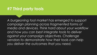 #7 Third party tools
A burgeoning tool market has emerged to support
campaign planning across fragmented forms of
media and devices. Think hard about your workflow
and how you can best integrate tools to deliver
against your campaign objectives. Challenge
vendors to demonstrate how their tools can help
you deliver the outcomes that you need.
 