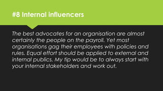 #8 Internal influencers
The best advocates for an organisation are almost
certainly the people on the payroll. Yet most
organisations gag their employees with policies and
rules. Equal effort should be applied to external and
internal publics. My tip would be to always start with
your internal stakeholders and work out.
 