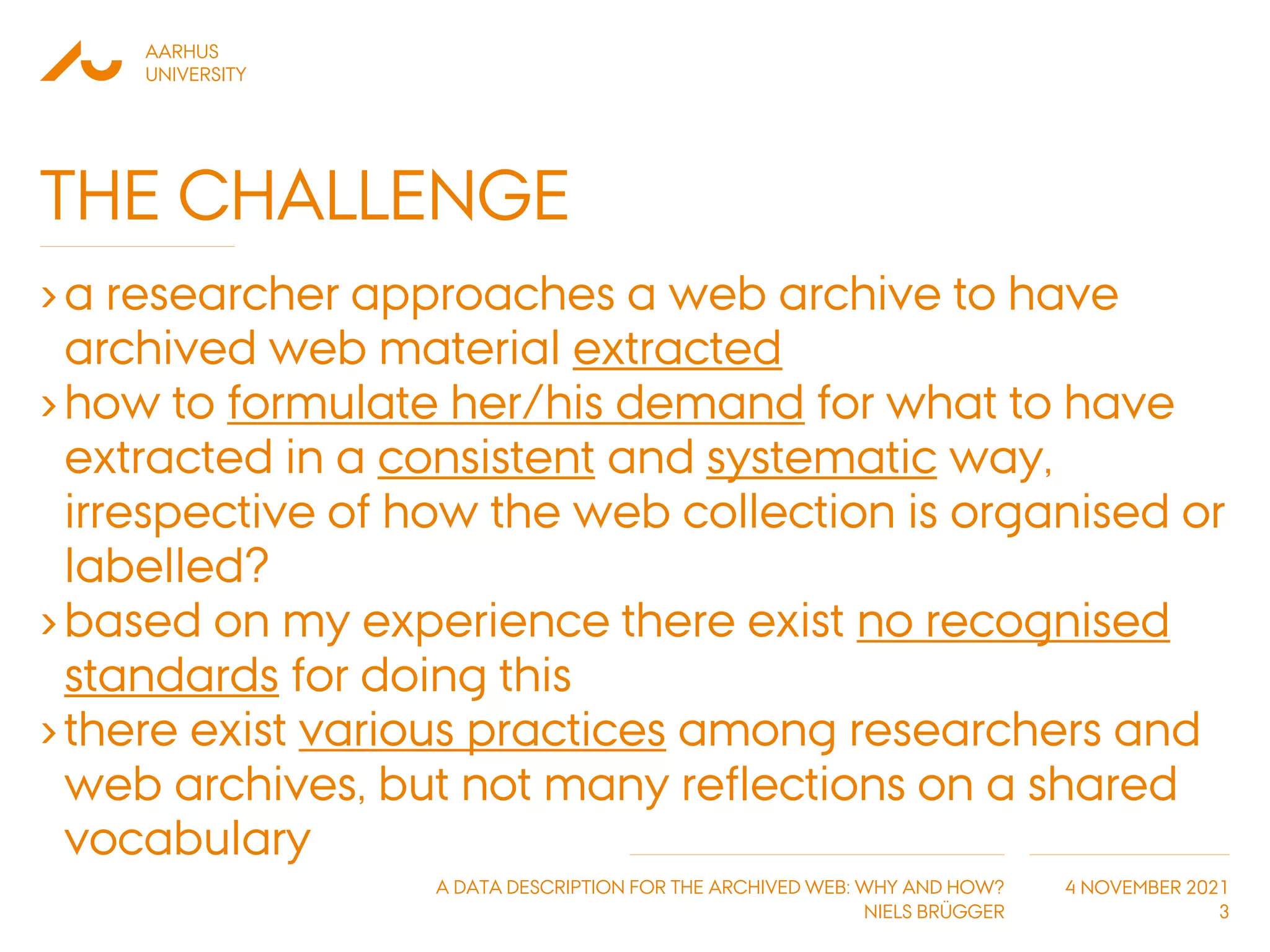 AARHUS
UNIVERSITY
A DATA DESCRIPTION FOR THE ARCHIVED WEB: WHY AND HOW?
NIELS BRÜGGER
4 NOVEMBER 2021
THE CHALLENGE
›a researcher approaches a web archive to have
archived web material extracted
›how to formulate her/his demand for what to have
extracted in a consistent and systematic way,
irrespective of how the web collection is organised or
labelled?
›based on my experience there exist no recognised
standards for doing this
›there exist various practices among researchers and
web archives, but not many reflections on a shared
vocabulary
3
 
