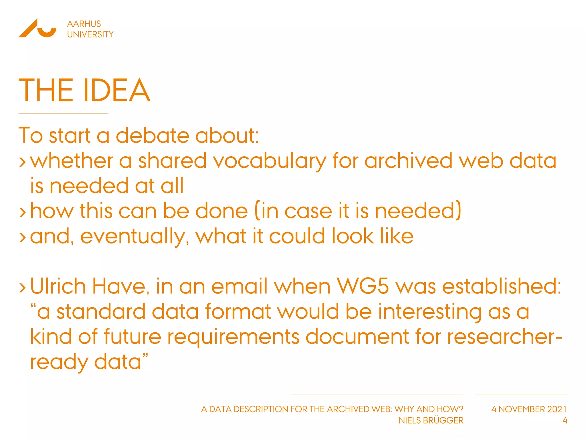 AARHUS
UNIVERSITY
A DATA DESCRIPTION FOR THE ARCHIVED WEB: WHY AND HOW?
NIELS BRÜGGER
4 NOVEMBER 2021
THE IDEA
To start a debate about:
›whether a shared vocabulary for archived web data
is needed at all
›how this can be done (in case it is needed)
›and, eventually, what it could look like
›Ulrich Have, in an email when WG5 was established:
“a standard data format would be interesting as a
kind of future requirements document for researcher-
ready data”
4
 