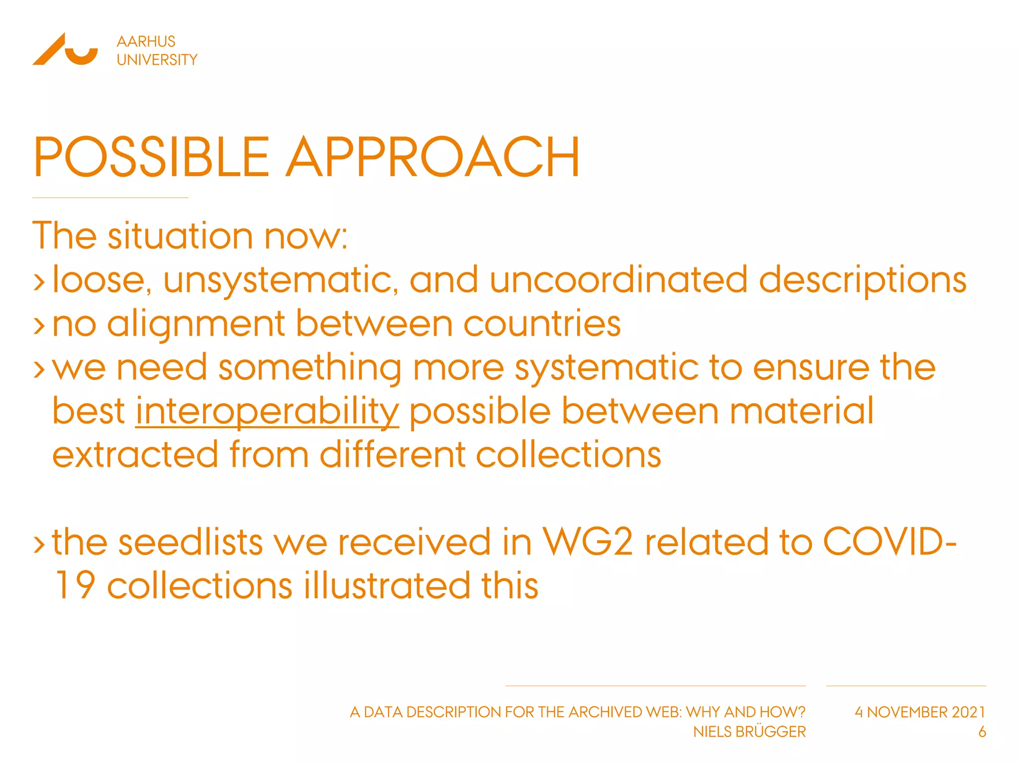 AARHUS
UNIVERSITY
A DATA DESCRIPTION FOR THE ARCHIVED WEB: WHY AND HOW?
NIELS BRÜGGER
4 NOVEMBER 2021
POSSIBLE APPROACH
The situation now:
›loose, unsystematic, and uncoordinated descriptions
›no alignment between countries
›we need something more systematic to ensure the
best interoperability possible between material
extracted from different collections
›the seedlists we received in WG2 related to COVID-
19 collections illustrated this
6
 