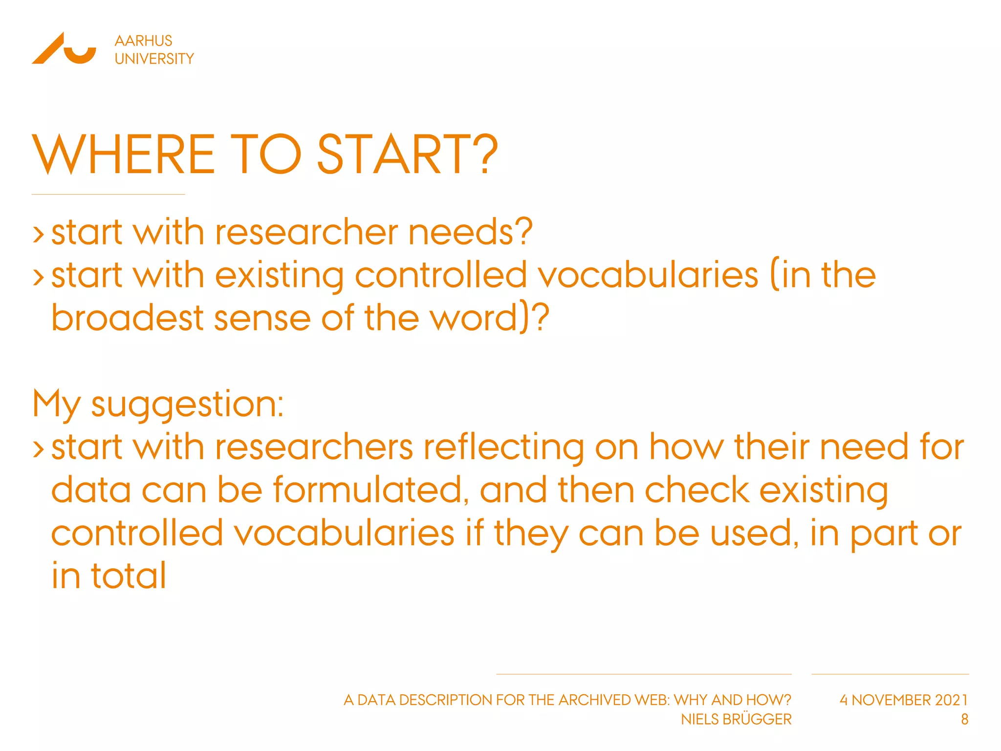 AARHUS
UNIVERSITY
A DATA DESCRIPTION FOR THE ARCHIVED WEB: WHY AND HOW?
NIELS BRÜGGER
4 NOVEMBER 2021
WHERE TO START?
›start with researcher needs?
›start with existing controlled vocabularies (in the
broadest sense of the word)?
My suggestion:
›start with researchers reflecting on how their need for
data can be formulated, and then check existing
controlled vocabularies if they can be used, in part or
in total
8
 