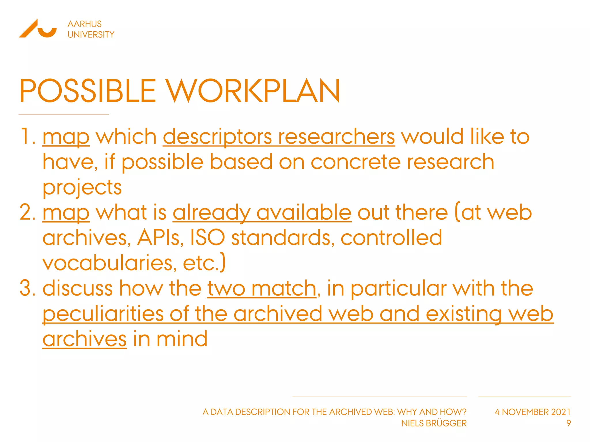 AARHUS
UNIVERSITY
A DATA DESCRIPTION FOR THE ARCHIVED WEB: WHY AND HOW?
NIELS BRÜGGER
4 NOVEMBER 2021
POSSIBLE WORKPLAN
1. map which descriptors researchers would like to
have, if possible based on concrete research
projects
2. map what is already available out there (at web
archives, APIs, ISO standards, controlled
vocabularies, etc.)
3. discuss how the two match, in particular with the
peculiarities of the archived web and existing web
archives in mind
9
 