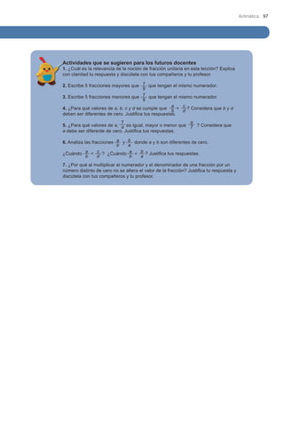 Aritmética 97




Actividades que se sugieren para los futuros docentes
1. ¿Cuál es la relevancia de la noción de fracción unitaria en esta lección? Explica 	
con claridad tu respuesta y discútela con tus compañeros y tu profesor.

2. Escribe 5 fracciones mayores que 7 que tengan el mismo numerador.
                                       9
3. Escribe 5 fracciones menores que 7 que tengan el mismo numerador.
                                       9
4. ¿Para qué valores de a, b, c y d se cumple que a = c ? Considera que b y d
                                                     b  d
deben ser diferentes de cero. Justifica tus respuestas.
                            7                            a
5. ¿Para qué valores de a, a es igual, mayor o menor que 7 ? Considera que 	
a debe ser diferente de cero. Justifica tus respuestas.

6. Analiza las fracciones a y   b donde a y b son diferentes de cero.
                          b     a
¿Cuándo     a < c ? ¿Cuándo     a = b ? Justifica tus respuestas.
            b     d             b   a
7. ¿Por qué al multiplicar el numerador y el denominador de una fracción por un
número distinto de cero no se altera el valor de la fracción? Justifica tu respuesta y
discútela con tus compañeros y tu profesor.
 