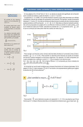 100 Aritmética


                                           Fracciones como cocientes y como números decimales
                                            Fracciones equivalentes

                                     En las páginas 29 a 33 del Tomo V, Vol. 2, se aborda el estudio del significado de la fracción
       Reflexiones
       adicionales                 como cociente de enteros a partir de dividir 2 ÷ n con n = 1,2,3,4,5.
                                     La operación 2 ÷ 3 = 0.666 = 0.6 permite introducir números cuyas cifras decimales son infinitas
El cociente de dos números         y periódicas y discutir las ventajas de expresarlos como fracción. Por ejemplo, resulta conveniente
enteros a y b es la fracción 	 a   expresar 2 ÷ 3 como 2 .Con esto se introduce la idea de que el cociente de dos números enteros
con b ≠ 0.                     b                           3
                                   puede escribirse como una fracción : a ÷ b = a ,b ≠ 0. Esta idea se refuerza mediante activida-
                                                                                    b
                                   des como la propuesta en la página 30: si una cinta de 3 metros se divide en cuatro partes, ¿cuál
El cociente puede tener como
resultado un número entero,        es la medida de cada una? Puede calcularse el cociente de 3 ÷ 4 o expresarse como: 3 , por
                                                                                                                               4
un decimal finito o un decimal     lo que se concluye que cada parte mide tres cuartos de metro (Fig. 1).
periódico.

Los números decimales perió-
dicos tienen una cantidad infi-
nita de cifras decimales con una
parte periódica, por ejemplo:
  68 = 0.412121212...
 165
El periodo es 12 y puede escri-
birse como 0.412.

Los números que se pueden
escribir como el cociente de
                                   Fig.1
dos números enteros con:b ≠ 0
se llaman números racionales.
Por ejemplo:                        Para escribir una fracción como número decimal debe dividirse el numerador entre el deno-
                                   minador ( 3 = 3 ÷ 4 = 0.75 ). Para escribir un decimal como fracción se acude al concepto
     7= 21 = 14
                                              4
•                                  de fracción unitaria trabajado en lecciones anteriores. Por ejemplo: 0.4 está compuesto por
         3    2                                                                  1
                                   cuatro unidades de un décimo y como 0.1 = 10 se muestra a los alumnos que:
                                   0.4 =  1    1     1     1    4 . De la misma manera 0.12 compuesto por doce unidades de
                                         10 + 10 + 10 + 10 = 10
     0.5= 3 = 5
                                    1 y por esto se puede escribir como 12 .
•
          6   10                   100                                    100

                                     En la lección se usa la recta numérica para comparar fracciones con números decimales. En la
                                   página 31 (Fig. 2) , para comparar 3 con 0.7 se acude a una representación gráfica que sugiere
•    0.4= 4 = 12                                                       5
          9   27                   la escritura de 3 en forma decimal.
                                                   5




                                   Fig.2
                                                   3
                                    Para escribir 5 como decimal se acude a la operación 3 ÷ 5 = 0.6 y se observa que 0.6 es
                                   menor que 0.7. La figura refuerza esta idea, en el recipiente se observa que 7 es mayor que 3 .
                                                                                                                10             5
 