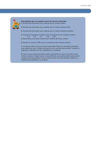Aritmética 101




Actividades que se sugieren para los futuros docentes
1. Escribe tres fracciones cuyo cociente sea un número entero.

2. Escribe tres fracciones cuyo cociente sea un número decimal finito.

3. Escribe tres fracciones cuyo cociente sea un número decimal periódico.

4. Escribe los siguientes números como el cociente de dos números enteros:
	        0.3	     0.3	     0.1	    0.75	   0.75 	    	       	      	         	
5. Representa en la recta numérica los números del inciso anterior.

6. Escribe el número 0.205 como el cociente de dos números enteros.

7. Un alumno afirma que los números decimales finitos son decimales periódicos
cuyo periodo es cero. ¿Estás de acuerdo con lo que dice este alumno? Justifica tu
respuesta y discútela con tus compañeros y tu profesor.

8. Todo número decimal periódico puede representarse como el cociente de dos
números enteros. Indaga cuál es el procedimiento que puedes aplicar para escribir
cualquier decimal periódico como cociente de dos números enteros y elabora un
reporte para presentarlo a tu profesor.
 