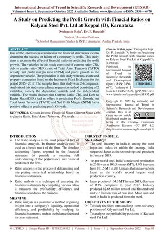 International Journal of Trend in Scientific Research and Development (IJTSRD)
Volume 6 Issue 6, September-October 2022 Available Online: www.ijtsrd.com e-ISSN: 2456 – 6470
@ IJTSRD | Unique Paper ID – IJTSRD51832 | Volume – 6 | Issue – 6 | September-October 2022 Page 95
A Study on Predicting the Profit Growth with Finacial Ratios on
Kalyani Steel Pvt, Ltd at Koppal (D), Karnataka
Dodagatta Roja1
, Dr. P. Basaiah2
1
Student, 2
Assistant Professor,
1,2
School of Management Studies & JNTU, Anantapur, Andhra Pradesh, India
ABSTRACT
One of the information contained in the financial statements used to
determine the success or failure of a company is profit. This study
aims to examine the effect of financial ratios in predicting the profit
growth. The variables in this study consisted of current ratio (CR),
debt to equity ratio (DER), ratio of Total Asset Turnover (TATO)
activity, net profit margin ratio (NPM) and profit growth as the
dependent variable. The population in this study were real estate and
property companies listed on the Indonesia Stock Exchange for the
period 2015 - 2017. The samples from this study were 24 companies.
Analysis of this study uses a linear regression method consisting of 2
variables, namely the dependent variable and the independent
variable. The results showed that Current Ratio (CR), and Debt to
Equity Ratio(DER) had no effect in predicting Profit Growth, but
Total Asset Turnover (TATO) and Net Profit Margin (NPM) had a
positive effect in predicting profit Growth.
KEYWORDS: Growth Income, Financial Ratio, Current Ratio, Debt
to Equity Ratio, Total Asset Turnover, Net profit
How to cite this paper: Dodagatta Roja |
Dr. P. Basaiah "A Study on Predicting
the Profit Growth with Finacial Ratios
on Kalyani Steel Pvt, Ltd at Koppal (D),
Karnataka"
Published in
International Journal
of Trend in
Scientific Research
and Development
(ijtsrd), ISSN: 2456-
6470, Volume-6 |
Issue-6, October 2022, pp.95-98, URL:
www.ijtsrd.com/papers/ijtsrd51832.pdf
Copyright © 2022 by author(s) and
International Journal of Trend in
Scientific Research and Development
Journal. This is an
Open Access article
distributed under the
terms of the Creative Commons
Attribution License (CC BY 4.0)
(http://creativecommons.org/licenses/by/4.0)
INTRODUCTION
The Ratio analysis is the most powerful tool of
financial Analysis. In finance analysis ratio is
used as a bench mark of the firm. The absolute
accounting figures reported in the financial
statement do provide a meaning full
understanding of the performance and financial
position of the firm.
Ratio analysis is the process of determining and
interpreting numerical relationship based on
financial statements.
Ratio analysis is a technique of analysing the
financial statements by computing various ratios
it measures the profitability, efficiency and
financial soundness the business.
MEANING:
Ratio analysis is a quantitative method of gaining
insight into a company’s liquidity, operational
efficiency, and profitability by studying its
financial statements such as the balance sheet and
income statement.
INDUSTRY PROFILE:
Steel industry:
The steel industry in India is among the most
important industries within the country. India
surpassed Japan as the second top steel producer
in January 2019.
As per world steel, India's crude steel production
in 2018 was at 106.5 tonnes (MT), 4.9% increase
from 101.5 MT in 2017,means that India overtook
Japan as the world's second largest steel
production country.
Japan produced 104.3 MT in year 2018, decrease
of 0.3% compared to year 2017. Industry
produced 82.68 million tons of total finished steel
and 9.7 million tons of raw iron. Most iron and
steel in India is produced from the steel.
OBJECTIVES OF THE STUDY:
To study the short-term and long - term solvency
positions of Kalyani steel Pvt Ltd.
To analyze the profitability positions of Kalyani
steel Pvt Ltd.
IJTSRD51832
 