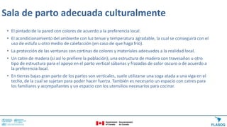 Sala de parto adecuada culturalmente
• El pintado de la pared con colores de acuerdo a la preferencia local.
• El acondicionamiento del ambiente con luz tenue y temperatura agradable, la cual se conseguirá con el
uso de estufa u otro medio de calefacción (en caso de que haga frío).
• La protección de las ventanas con cortinas de colores y materiales adecuados a la realidad local.
• Un catre de madera (si así lo prefiere la población); una estructura de madera con travesaños u otro
tipo de estructura para el apoyo en el parto vertical sábanas y frazadas de color oscuro o de acuerdo a
la preferencia local.
• En tierras bajas gran parte de los partos son verticales, suele utilizarse una soga atada a una viga en el
techo, de la cual se sujetan para poder hacer fuerza. También es necesario un espacio con catres para
los familiares y acompañantes y un espacio con los utensilios necesarios para cocinar.
 
