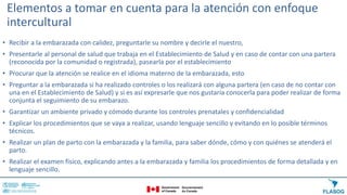 Elementos a tomar en cuenta para la atención con enfoque
intercultural
• Recibir a la embarazada con calidez, preguntarle su nombre y decirle el nuestro,
• Presentarle al personal de salud que trabaja en el Establecimiento de Salud y en caso de contar con una partera
(reconocida por la comunidad o registrada), pasearla por el establecimiento
• Procurar que la atención se realice en el idioma materno de la embarazada, esto
• Preguntar a la embarazada si ha realizado controles o los realizará con alguna partera (en caso de no contar con
una en el Establecimiento de Salud) y si es así expresarle que nos gustaría conocerla para poder realizar de forma
conjunta el seguimiento de su embarazo.
• Garantizar un ambiente privado y cómodo durante los controles prenatales y confidencialidad
• Explicar los procedimientos que se vaya a realizar, usando lenguaje sencillo y evitando en lo posible términos
técnicos.
• Realizar un plan de parto con la embarazada y la familia, para saber dónde, cómo y con quiénes se atenderá el
parto.
• Realizar el examen físico, explicando antes a la embarazada y familia los procedimientos de forma detallada y en
lenguaje sencillo.
 