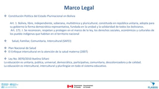 Marco Legal
 Constitución Política del Estado Plurinacional en Bolivia
Art. 1. Bolivia, libre, independiente, soberana, multiétnica y pluricultural, constituida en república unitaria, adopta para
su gobierno la forma democrática representativa, fundada en la unidad y la solidaridad de todos los bolivianos.
Art. 171. I. Se reconocen, respetan y protegen en el marco de la ley, los derechos sociales, económicos y culturales de
los pueblo indígenas que habitan en el territorio nacional
 Salud, Familiar, Comunitaria, Intercultural (SAFCI)
 Plan Nacional de Salud
 El Enfoque intercultural en la atención de la salud materna (2007)
 Ley No. 0070/2010 Avelino Siñani
La educación es unitaria, publica, universal, democrática, participativa, comunitaria, descolonizadora y de calidad.
La educación es intercultural, intercultural y plurilingüe en todo el sistema educativo.
 