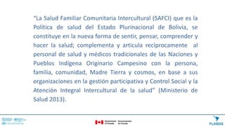“La Salud Familiar Comunitaria Intercultural (SAFCI) que es la
Política de salud del Estado Plurinacional de Bolivia, se
constituye en la nueva forma de sentir, pensar, comprender y
hacer la salud; complementa y articula recíprocamente al
personal de salud y médicos tradicionales de las Naciones y
Pueblos Indígena Originario Campesino con la persona,
familia, comunidad, Madre Tierra y cosmos, en base a sus
organizaciones en la gestión participativa y Control Social y la
Atención Integral Intercultural de la salud” (Ministerio de
Salud 2013).
 