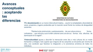 la descolonización en un marco intercultural implica…. asumir la complejidad y diversidad de
voces, proyectos y lugares producidos por la reacción social frente los núcleos de desigualdad
existentes.
“Plantea la de-construcción, cuestionamiento… de una cultura única y forma
civilizatoria… , que articula y usa el orden colonial como una de sus formas más efectivas de
dominación en la región”.
Interculturalidad apunta a describir la interacción entre dos o más culturas de un modo
horizontal y sinérgico. Esto supone que ninguno de los conjuntos se encuentra por encima de
otro, una condición que favorece la integración y la convivencia armónica de todos los
individuos.
Avances
conceptuales
: aceptando
las
diferencias
 