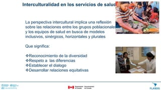 Interculturalidad en los servicios de salud
La perspectiva intercultural implica una reflexión
sobre las relaciones entre los grupos poblacionales
y los equipos de salud en busca de modelos
inclusivos, sinérgicos, horizontales y plurales
Que significa:
Reconocimiento de la diversidad
Respeto a las diferencias
Establecer el dialogo
Desarrollar relaciones equitativas
 