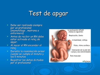 Test de apgarTest de apgar
 Debe ser realizado siempreDebe ser realizado siempre
por un profesionalpor un profesional
(neonatólogo , matrona o(neonatólogo , matrona o
enfermera)enfermera)
 Antes de recibir un RN debeAntes de recibir un RN debe
estar activado el reloj deestar activado el reloj de
apgar.apgar.
 Al nacer el RN encender elAl nacer el RN encender el
relojreloj
 Durante la reanimación avisarDurante la reanimación avisar
cuando se cumpla el minuto ycuando se cumpla el minuto y
los 5 minutoslos 5 minutos
 Registrar los datos dictadosRegistrar los datos dictados
por el profesionalpor el profesional
 