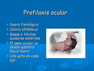 Profilaxis ocularProfilaxis ocular
 Suero fisiológicoSuero fisiológico
 Colirio oftálmicoColirio oftálmico
 Gasas o tórulasGasas o tórulas
oculares estérilesoculares estériles
 El aseo ocular vaEl aseo ocular va
desde adentrodesde adentro
hacia fuerahacia fuera
 Una gota en cadaUna gota en cada
ojoojo
 
