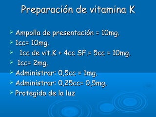 Preparación de vitamina KPreparación de vitamina K
 Ampolla de presentación = 10mg.Ampolla de presentación = 10mg.
 1cc= 10mg.1cc= 10mg.
 1cc de vit.K + 4cc SF.= 5cc = 10mg.1cc de vit.K + 4cc SF.= 5cc = 10mg.
 1cc= 2mg.1cc= 2mg.
 Administrar: 0,5cc = 1mg.Administrar: 0,5cc = 1mg.
 Administrar: 0,25cc= 0,5mg.Administrar: 0,25cc= 0,5mg.
 Protegido de la luzProtegido de la luz
 