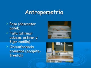 AntropometríaAntropometría
 Peso (descontarPeso (descontar
pañal)pañal)
 Talla (afirmarTalla (afirmar
cabeza, estirar ycabeza, estirar y
fijar rodilla)fijar rodilla)
 CircunferenciaCircunferencia
craneana (occipito-craneana (occipito-
frontal)frontal)
 