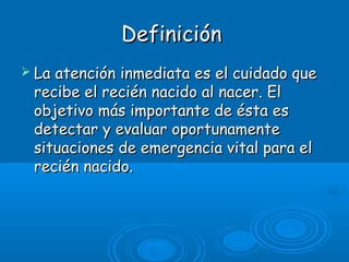 DefiniciónDefinición
 La atención inmediata es el cuidado queLa atención inmediata es el cuidado que
recibe el recién nacido al nacer. Elrecibe el recién nacido al nacer. El
objetivo más importante de ésta esobjetivo más importante de ésta es
detectar y evaluar oportunamentedetectar y evaluar oportunamente
situaciones de emergencia vital para elsituaciones de emergencia vital para el
recién nacido.recién nacido.
 