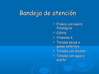 Bandeja de atenciónBandeja de atención
 Frasco con sueroFrasco con suero
fisiológicofisiológico
 ColirioColirio
 Vitamina kVitamina k
 Torulas secas oTorulas secas o
gasas estérilesgasas estériles
 Torulas con alcoholTorulas con alcohol
 Torulas con agua yTorulas con agua y
aceiteaceite
 