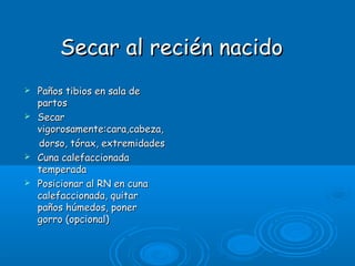 Secar al recién nacidoSecar al recién nacido
 Paños tibios en sala dePaños tibios en sala de
partospartos
 SecarSecar
vigorosamente:cara,cabeza,vigorosamente:cara,cabeza,
dorso, tórax, extremidadesdorso, tórax, extremidades
 Cuna calefaccionadaCuna calefaccionada
temperadatemperada
 Posicionar al RN en cunaPosicionar al RN en cuna
calefaccionada, quitarcalefaccionada, quitar
paños húmedos, ponerpaños húmedos, poner
gorro (opcional)gorro (opcional)
 