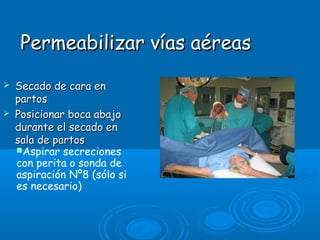 Permeabilizar vías aéreasPermeabilizar vías aéreas
 Secado de cara enSecado de cara en
partospartos
 Posicionar boca abajoPosicionar boca abajo
durante el secado endurante el secado en
sala de partossala de partos
Aspirar secreciones
con perita o sonda de
aspiración Nº8 (sólo si
es necesario)
 