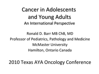 Cancer in Adolescents  and Young Adults An International Perspective Ronald D. Barr MB ChB, MD Professor of Pediatrics, Pathology and Medicine McMaster University Hamilton, Ontario Canada 2010 Texas AYA Oncology Conference 