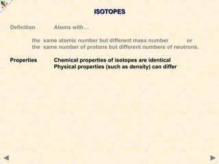 ISOTOPES
ISOTOPES
Definition Atoms with…
the same atomic number but different mass number or
the same number of protons but different numbers of neutrons.
Properties Chemical properties of isotopes are identical
Physical properties (such as density) can differ
 