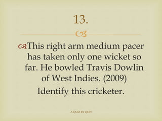 
This right arm medium pacer
has taken only one wicket so
far. He bowled Travis Dowlin
of West Indies. (2009)
Identify t...