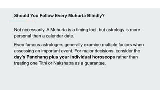 Should You Follow Every Muhurta Blindly?
Not necessarily. A Muhurta is a timing tool, but astrology is more
personal than a calendar date.
Even famous astrologers generally examine multiple factors when
assessing an important event. For major decisions, consider the
day's Panchang plus your individual horoscope rather than
treating one Tithi or Nakshatra as a guarantee.
 
