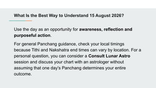 What Is the Best Way to Understand 15 August 2026?
Use the day as an opportunity for awareness, reflection and
purposeful action.
For general Panchang guidance, check your local timings
because Tithi and Nakshatra end times can vary by location. For a
personal question, you can consider a Consult Lunar Astro
session and discuss your chart with an astrologer without
assuming that one day's Panchang determines your entire
outcome.
 
