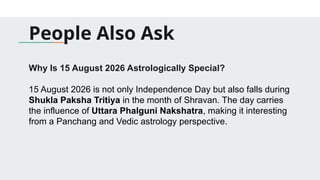 People Also Ask
Why Is 15 August 2026 Astrologically Special?
15 August 2026 is not only Independence Day but also falls during
Shukla Paksha Tritiya in the month of Shravan. The day carries
the influence of Uttara Phalguni Nakshatra, making it interesting
from a Panchang and Vedic astrology perspective.
 