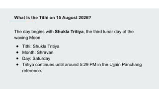 What Is the Tithi on 15 August 2026?
The day begins with Shukla Tritiya, the third lunar day of the
waxing Moon.
● Tithi: Shukla Tritiya
● Month: Shravan
● Day: Saturday
● Tritiya continues until around 5:29 PM in the Ujjain Panchang
reference.
 