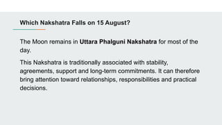 Which Nakshatra Falls on 15 August?
The Moon remains in Uttara Phalguni Nakshatra for most of the
day.
This Nakshatra is traditionally associated with stability,
agreements, support and long-term commitments. It can therefore
bring attention toward relationships, responsibilities and practical
decisions.
 