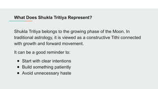 What Does Shukla Tritiya Represent?
Shukla Tritiya belongs to the growing phase of the Moon. In
traditional astrology, it is viewed as a constructive Tithi connected
with growth and forward movement.
It can be a good reminder to:
● Start with clear intentions
● Build something patiently
● Avoid unnecessary haste
 