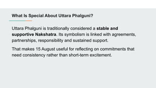 What Is Special About Uttara Phalguni?
Uttara Phalguni is traditionally considered a stable and
supportive Nakshatra. Its symbolism is linked with agreements,
partnerships, responsibility and sustained support.
That makes 15 August useful for reflecting on commitments that
need consistency rather than short-term excitement.
 