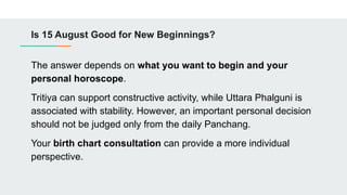 Is 15 August Good for New Beginnings?
The answer depends on what you want to begin and your
personal horoscope.
Tritiya can support constructive activity, while Uttara Phalguni is
associated with stability. However, an important personal decision
should not be judged only from the daily Panchang.
Your birth chart consultation can provide a more individual
perspective.
 